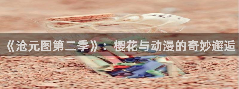 omofun正版官方下载链接：《沧元图第二季》：樱花与动漫的奇妙邂逅
