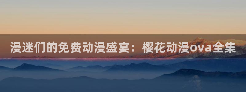 动漫天堂网页版：漫迷们的免费动漫盛宴：樱花动漫ova全集